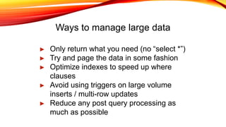 Ways to manage large data
► Only return what you need (no “select *”)
► Try and page the data in some fashion
► Optimize indexes to speed up where
clauses
► Avoid using triggers on large volume
inserts / multi-row updates
► Reduce any post query processing as
much as possible
 