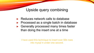 Upside query combining
► Reduces network calls to database
► Processed as a single batch in database
► Generally processed many times faster
than doing the insert one at a time
I have used this technique to insert over 50k rows
into mysql in under one second.
 
