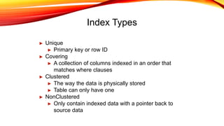 Index Types
► Unique
► Primary key or row ID
► Covering
► A collection of columns indexed in an order that
matches where clauses
► Clustered
► The way the data is physically stored
► Table can only have one
► NonClustered
► Only contain indexed data with a pointer back to
source data
 