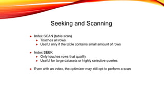 Seeking and Scanning
► Index SCAN (table scan)
► Touches all rows
► Useful only if the table contains small amount of rows
► Index SEEK
► Only touches rows that qualify
► Useful for large datasets or highly selective queries
► Even with an index, the optimizer may still opt to perform a scan
 