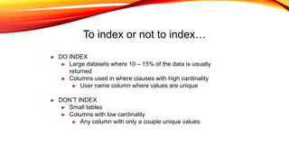 To index or not to index…
► DO INDEX
► Large datasets where 10 – 15% of the data is usually
returned
► Columns used in where clauses with high cardinality
► User name column where values are unique
► DON’T INDEX
► Small tables
► Columns with low cardinality
► Any column with only a couple unique values
 