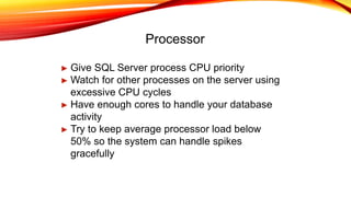 Processor
► Give SQL Server process CPU priority
► Watch for other processes on the server using
excessive CPU cycles
► Have enough cores to handle your database
activity
► Try to keep average processor load below
50% so the system can handle spikes
gracefully
 