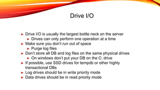 Drive I/O
► Drive I/O is usually the largest bottle neck on the server
► Drives can only perform one operation at a time
► Make sure you don’t run out of space
► Purge log files
► Don’t store all DB and log files on the same physical drives
► On windows don’t put your DB on the C: drive
► If possible, use SSD drives for tempdb or other highly
transactional DBs
► Log drives should be in write priority mode
► Data drives should be in read priority mode
 