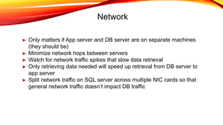 Network
► Only matters if App server and DB server are on separate machines
(they should be)
► Minimize network hops between servers
► Watch for network traffic spikes that slow data retrieval
► Only retrieving data needed will speed up retrieval from DB server to
app server
► Split network traffic on SQL server across multiple NIC cards so that
general network traffic doesn’t impact DB traffic
 