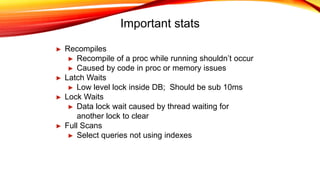 Important stats
► Recompiles
► Recompile of a proc while running shouldn’t occur
► Caused by code in proc or memory issues
► Latch Waits
► Low level lock inside DB; Should be sub 10ms
► Lock Waits
► Data lock wait caused by thread waiting for
another lock to clear
► Full Scans
► Select queries not using indexes
 