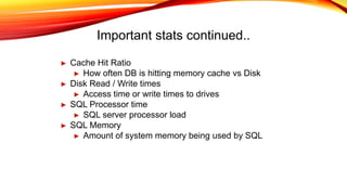 Important stats continued..
► Cache Hit Ratio
► How often DB is hitting memory cache vs Disk
► Disk Read / Write times
► Access time or write times to drives
► SQL Processor time
► SQL server processor load
► SQL Memory
► Amount of system memory being used by SQL
 