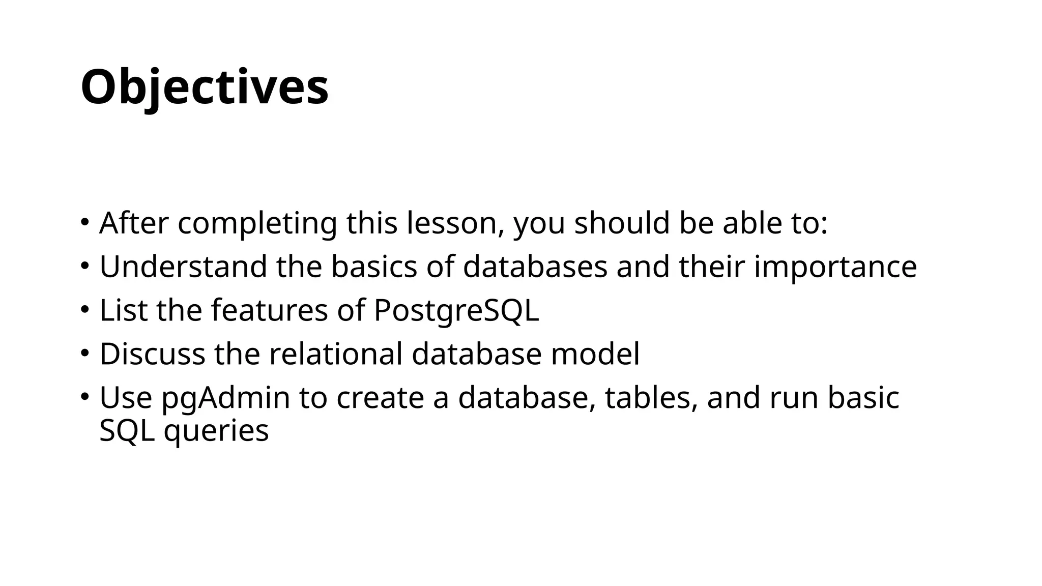 Objectives
• After completing this lesson, you should be able to:
• Understand the basics of databases and their importance
• List the features of PostgreSQL
• Discuss the relational database model
• Use pgAdmin to create a database, tables, and run basic
SQL queries
 