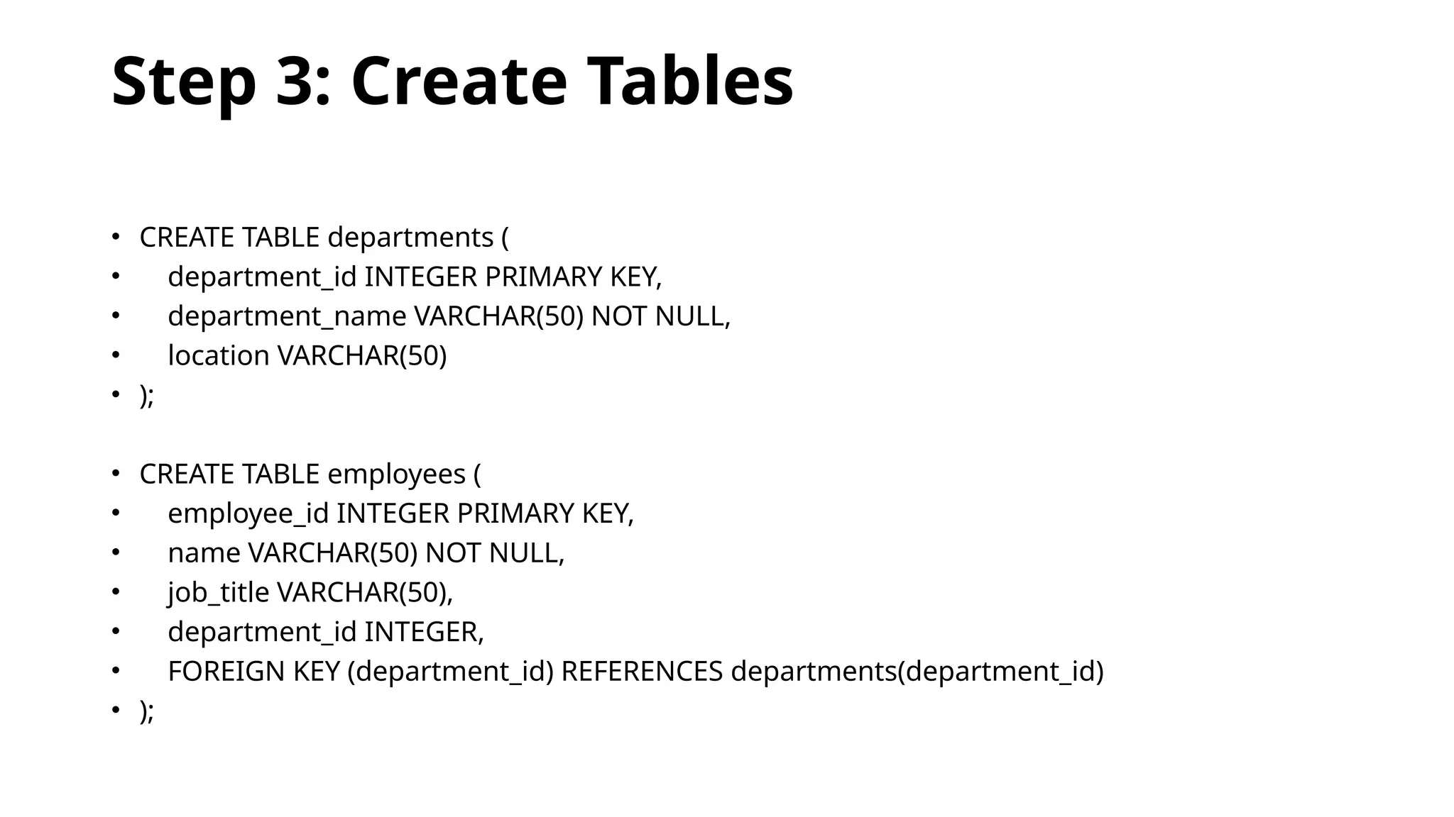 Step 3: Create Tables
• CREATE TABLE departments (
• department_id INTEGER PRIMARY KEY,
• department_name VARCHAR(50) NOT NULL,
• location VARCHAR(50)
• );
• CREATE TABLE employees (
• employee_id INTEGER PRIMARY KEY,
• name VARCHAR(50) NOT NULL,
• job_title VARCHAR(50),
• department_id INTEGER,
• FOREIGN KEY (department_id) REFERENCES departments(department_id)
• );
 