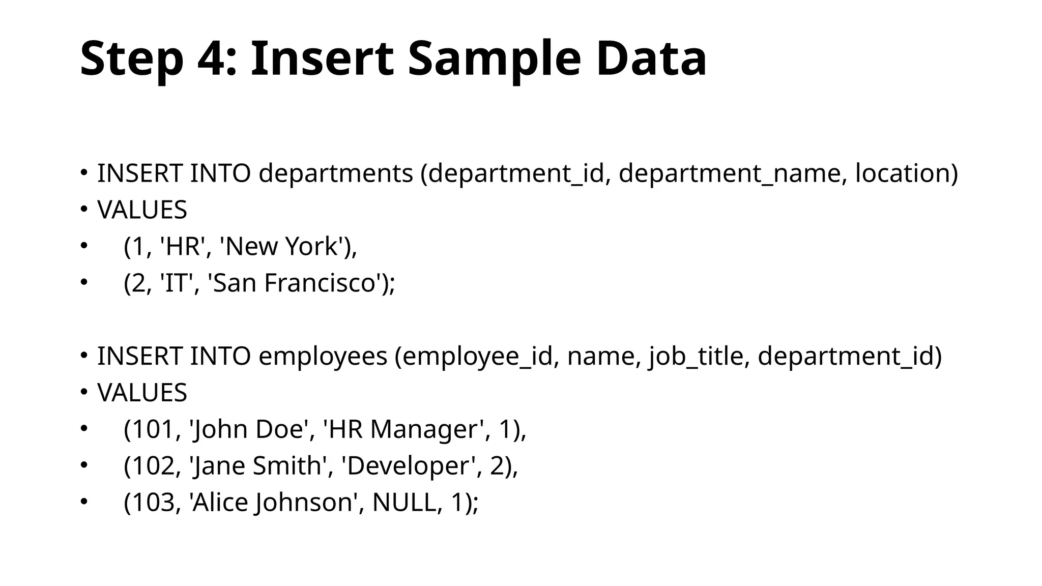 Step 4: Insert Sample Data
• INSERT INTO departments (department_id, department_name, location)
• VALUES
• (1, 'HR', 'New York'),
• (2, 'IT', 'San Francisco');
• INSERT INTO employees (employee_id, name, job_title, department_id)
• VALUES
• (101, 'John Doe', 'HR Manager', 1),
• (102, 'Jane Smith', 'Developer', 2),
• (103, 'Alice Johnson', NULL, 1);
 