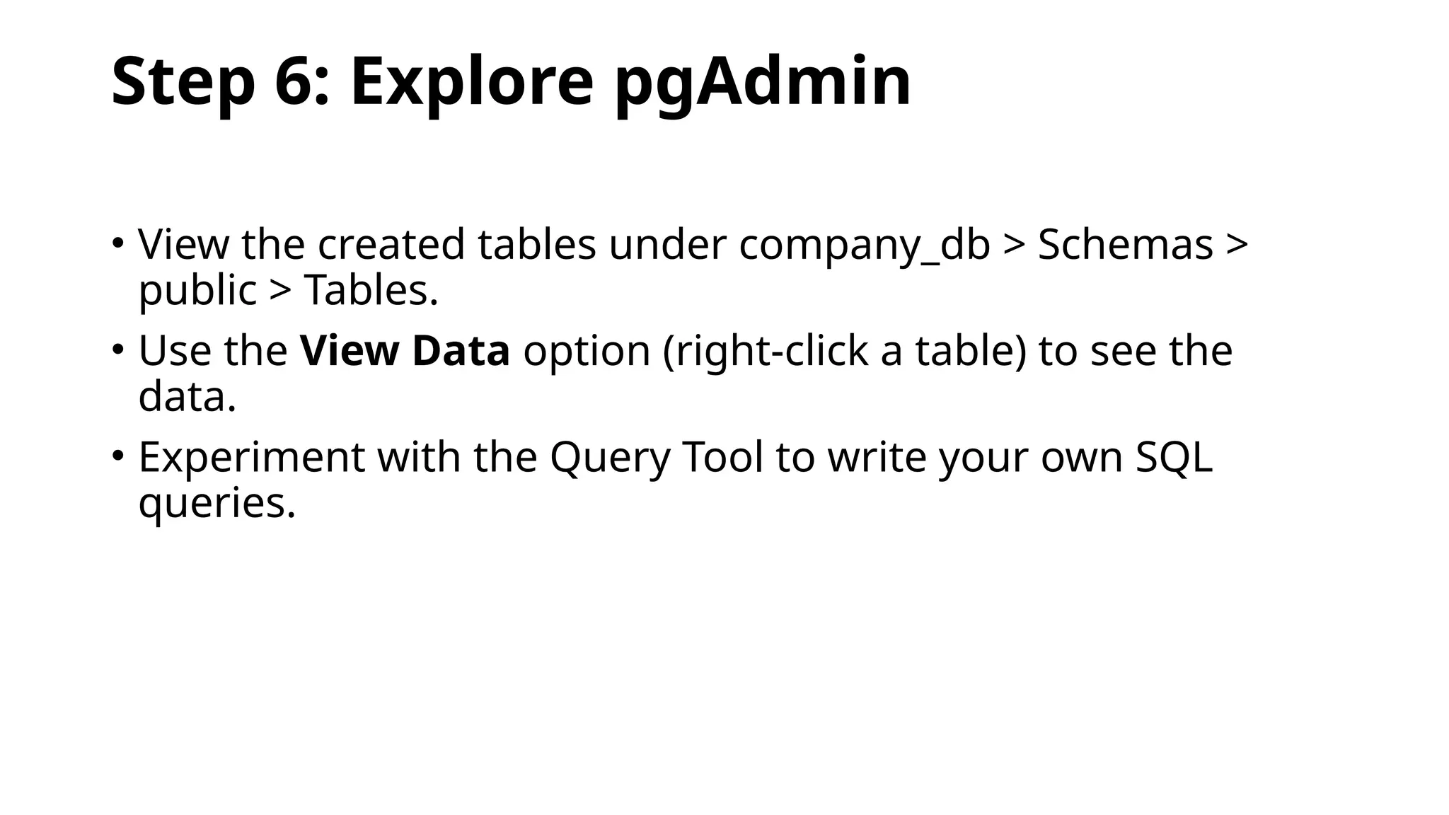 Step 6: Explore pgAdmin
• View the created tables under company_db > Schemas >
public > Tables.
• Use the View Data option (right-click a table) to see the
data.
• Experiment with the Query Tool to write your own SQL
queries.
 