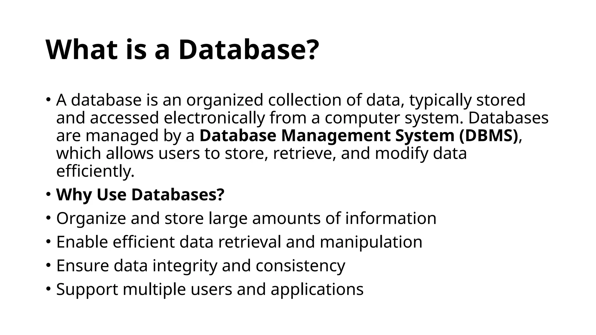 What is a Database?
• A database is an organized collection of data, typically stored
and accessed electronically from a computer system. Databases
are managed by a Database Management System (DBMS),
which allows users to store, retrieve, and modify data
efficiently.
• Why Use Databases?
• Organize and store large amounts of information
• Enable efficient data retrieval and manipulation
• Ensure data integrity and consistency
• Support multiple users and applications
 