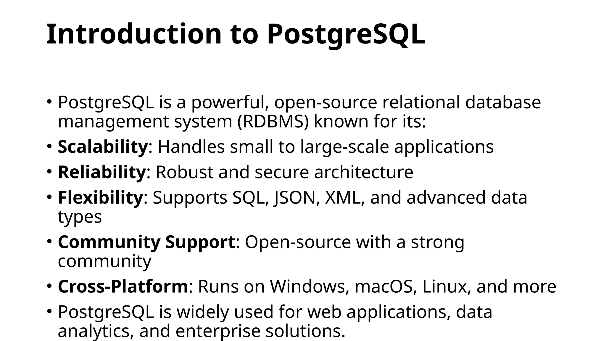 Introduction to PostgreSQL
• PostgreSQL is a powerful, open-source relational database
management system (RDBMS) known for its:
• Scalability: Handles small to large-scale applications
• Reliability: Robust and secure architecture
• Flexibility: Supports SQL, JSON, XML, and advanced data
types
• Community Support: Open-source with a strong
community
• Cross-Platform: Runs on Windows, macOS, Linux, and more
• PostgreSQL is widely used for web applications, data
analytics, and enterprise solutions.
 