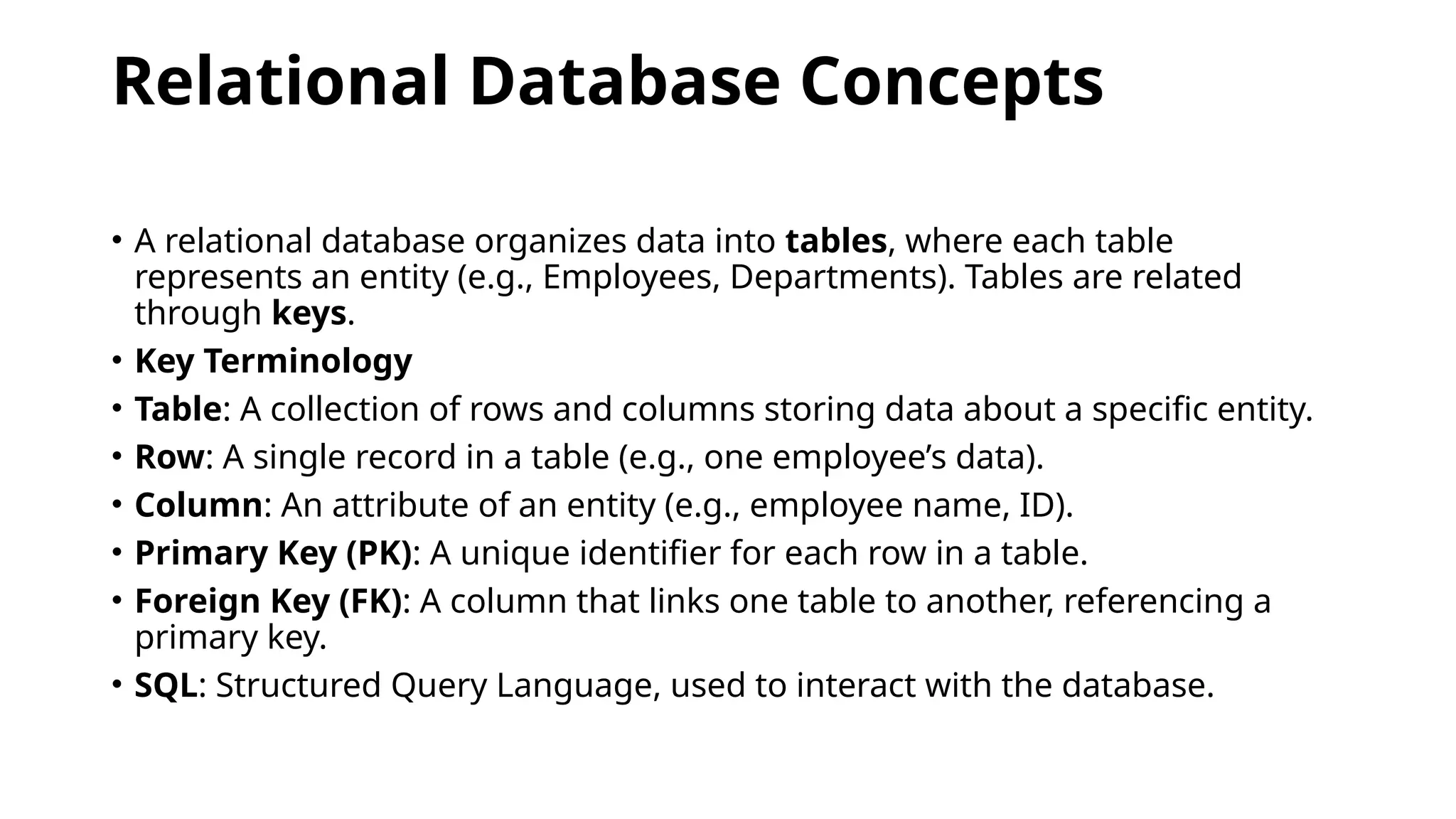 Relational Database Concepts
• A relational database organizes data into tables, where each table
represents an entity (e.g., Employees, Departments). Tables are related
through keys.
• Key Terminology
• Table: A collection of rows and columns storing data about a specific entity.
• Row: A single record in a table (e.g., one employee’s data).
• Column: An attribute of an entity (e.g., employee name, ID).
• Primary Key (PK): A unique identifier for each row in a table.
• Foreign Key (FK): A column that links one table to another, referencing a
primary key.
• SQL: Structured Query Language, used to interact with the database.
 