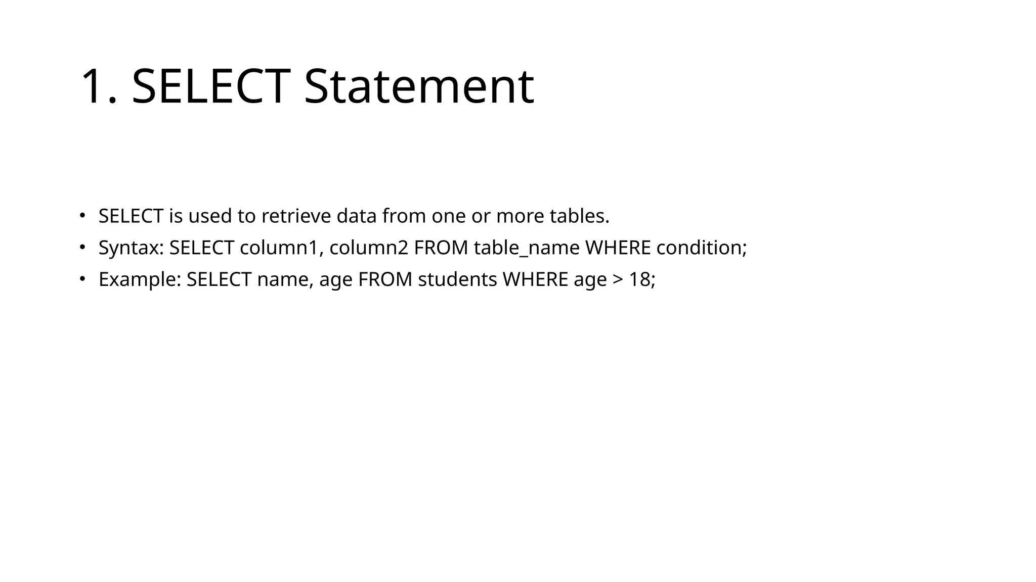 1. SELECT Statement
• SELECT is used to retrieve data from one or more tables.
• Syntax: SELECT column1, column2 FROM table_name WHERE condition;
• Example: SELECT name, age FROM students WHERE age > 18;
 