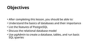 Objectives
• After completing this lesson, you should be able to:
• Understand the basics of databases and their importance
• List the features of PostgreSQL
• Discuss the relational database model
• Use pgAdmin to create a database, tables, and run basic
SQL queries
 