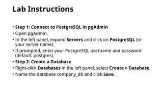 Lab Instructions
• Step 1: Connect to PostgreSQL in pgAdmin
• Open pgAdmin.
• In the left panel, expand Servers and click on PostgreSQL (or
your server name).
• If prompted, enter your PostgreSQL username and password
(default: postgres).
• Step 2: Create a Database
• Right-click Databases in the left panel, select Create > Database.
• Name the database company_db and click Save.
 