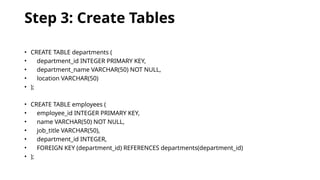 Step 3: Create Tables
• CREATE TABLE departments (
• department_id INTEGER PRIMARY KEY,
• department_name VARCHAR(50) NOT NULL,
• location VARCHAR(50)
• );
• CREATE TABLE employees (
• employee_id INTEGER PRIMARY KEY,
• name VARCHAR(50) NOT NULL,
• job_title VARCHAR(50),
• department_id INTEGER,
• FOREIGN KEY (department_id) REFERENCES departments(department_id)
• );
 