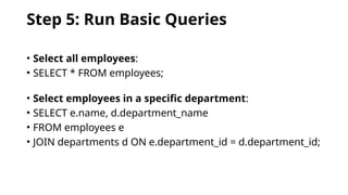 Step 5: Run Basic Queries
• Select all employees:
• SELECT * FROM employees;
• Select employees in a specific department:
• SELECT e.name, d.department_name
• FROM employees e
• JOIN departments d ON e.department_id = d.department_id;
 
