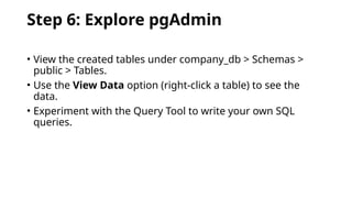 Step 6: Explore pgAdmin
• View the created tables under company_db > Schemas >
public > Tables.
• Use the View Data option (right-click a table) to see the
data.
• Experiment with the Query Tool to write your own SQL
queries.
 