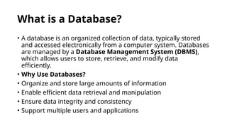 What is a Database?
• A database is an organized collection of data, typically stored
and accessed electronically from a computer system. Databases
are managed by a Database Management System (DBMS),
which allows users to store, retrieve, and modify data
efficiently.
• Why Use Databases?
• Organize and store large amounts of information
• Enable efficient data retrieval and manipulation
• Ensure data integrity and consistency
• Support multiple users and applications
 