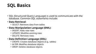 SQL Basics
• SQL (Structured Query Language) is used to communicate with the
database. Common SQL statements include:
• Data Retrieval:
• SELECT: Retrieves data from tables
• Data Manipulation Language (DML):
• INSERT: Adds new rows
• UPDATE: Modifies existing rows
• DELETE: Removes rows
• Data Definition Language (DDL):
• CREATE: Creates database objects (e.g., tables)
• ALTER: Modifies database objects
• DROP: Deletes database objects
 