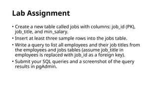Lab Assignment
• Create a new table called jobs with columns: job_id (PK),
job_title, and min_salary.
• Insert at least three sample rows into the jobs table.
• Write a query to list all employees and their job titles from
the employees and jobs tables (assume job_title in
employees is replaced with job_id as a foreign key).
• Submit your SQL queries and a screenshot of the query
results in pgAdmin.
 
