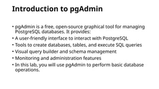 Introduction to pgAdmin
• pgAdmin is a free, open-source graphical tool for managing
PostgreSQL databases. It provides:
• A user-friendly interface to interact with PostgreSQL
• Tools to create databases, tables, and execute SQL queries
• Visual query builder and schema management
• Monitoring and administration features
• In this lab, you will use pgAdmin to perform basic database
operations.
 
