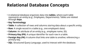 Relational Database Concepts
• A relational database organizes data into tables, where each table
represents an entity (e.g., Employees, Departments). Tables are related
through keys.
• Key Terminology
• Table: A collection of rows and columns storing data about a specific entity.
• Row: A single record in a table (e.g., one employee’s data).
• Column: An attribute of an entity (e.g., employee name, ID).
• Primary Key (PK): A unique identifier for each row in a table.
• Foreign Key (FK): A column that links one table to another, referencing a
primary key.
• SQL: Structured Query Language, used to interact with the database.
 