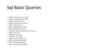 Sql Basic Queries
• SELECT - Retrieve data from a table
• CREATE - Create database or table
• INSERT - Insert new records
• UPDATE - Update existing records
• DELETE - Delete records
• DROP - Delete table or database
• ALTER - Modify table structure
• TRUNCATE - Remove all data but keep structure
• WHERE - Filter rows
• ORDER BY - Sort results
• GROUP BY - Group rows
• HAVING - Filter grouped results
• JOIN - Combine multiple tables
• DISTINCT - Remove duplicates
• LIMIT - Restrict number of results
 