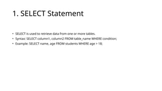 1. SELECT Statement
• SELECT is used to retrieve data from one or more tables.
• Syntax: SELECT column1, column2 FROM table_name WHERE condition;
• Example: SELECT name, age FROM students WHERE age > 18;
 