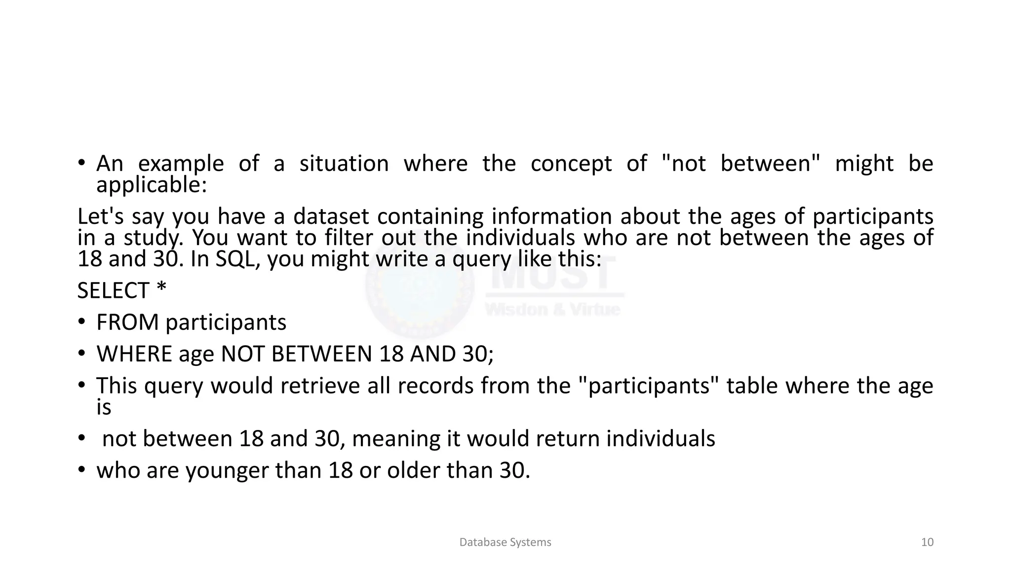 • An example of a situation where the concept of "not between" might be
applicable:
Let's say you have a dataset containing information about the ages of participants
in a study. You want to filter out the individuals who are not between the ages of
18 and 30. In SQL, you might write a query like this:
SELECT *
• FROM participants
• WHERE age NOT BETWEEN 18 AND 30;
• This query would retrieve all records from the "participants" table where the age
is
• not between 18 and 30, meaning it would return individuals
• who are younger than 18 or older than 30.
Database Systems 10
 