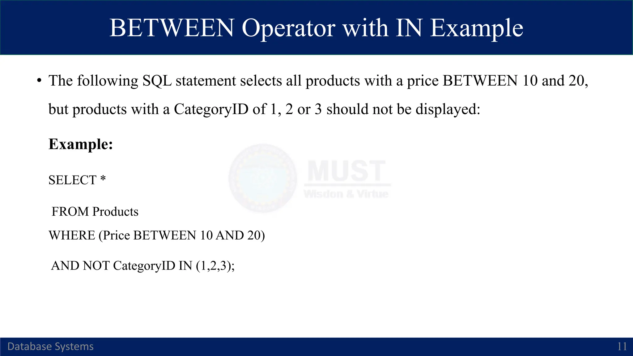BETWEEN Operator with IN Example
Database Systems 11
• The following SQL statement selects all products with a price BETWEEN 10 and 20,
but products with a CategoryID of 1, 2 or 3 should not be displayed:
Example:
SELECT *
FROM Products
WHERE (Price BETWEEN 10 AND 20)
AND NOT CategoryID IN (1,2,3);
 