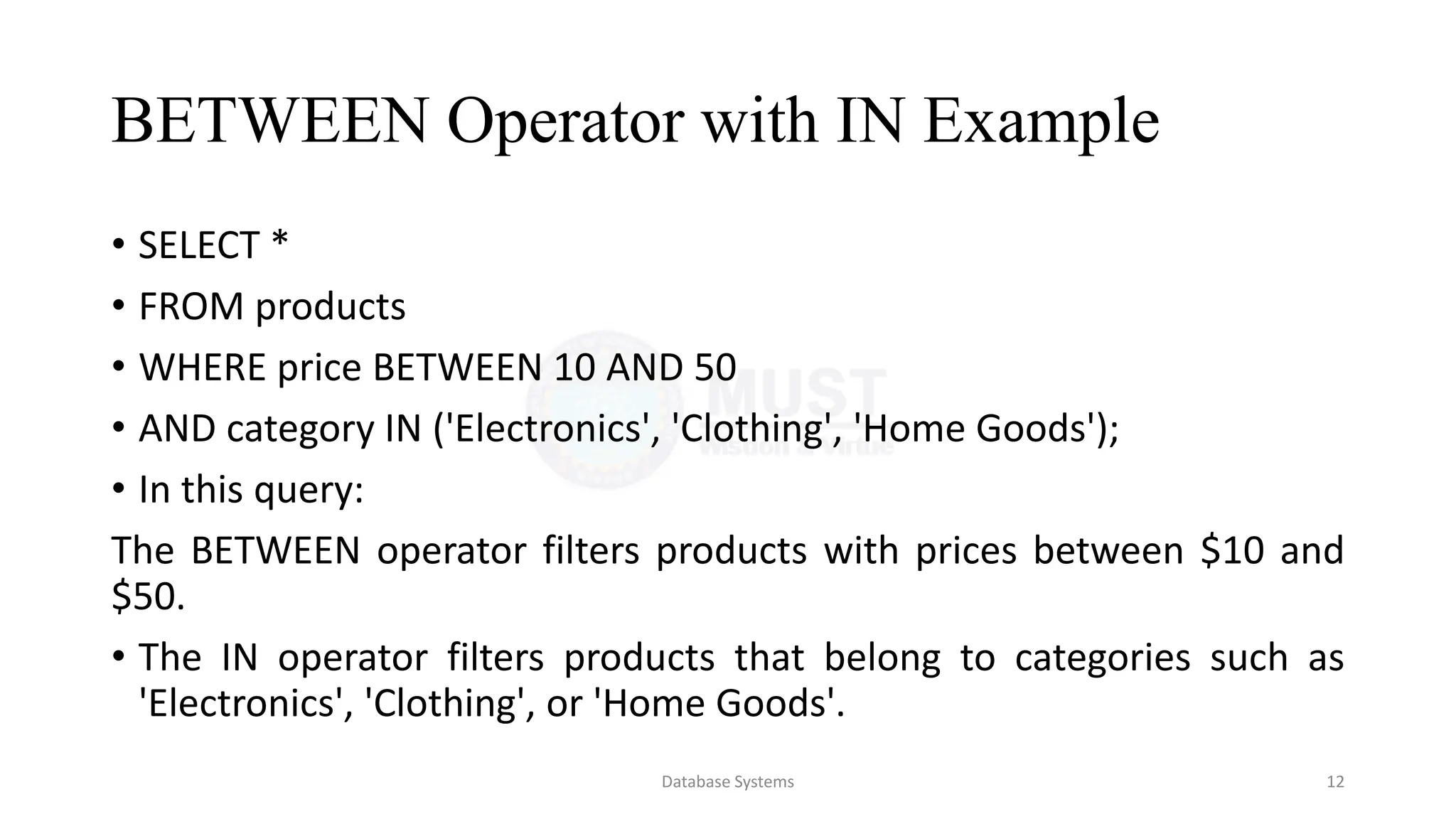 BETWEEN Operator with IN Example
• SELECT *
• FROM products
• WHERE price BETWEEN 10 AND 50
• AND category IN ('Electronics', 'Clothing', 'Home Goods');
• In this query:
The BETWEEN operator filters products with prices between $10 and
$50.
• The IN operator filters products that belong to categories such as
'Electronics', 'Clothing', or 'Home Goods'.
Database Systems 12
 