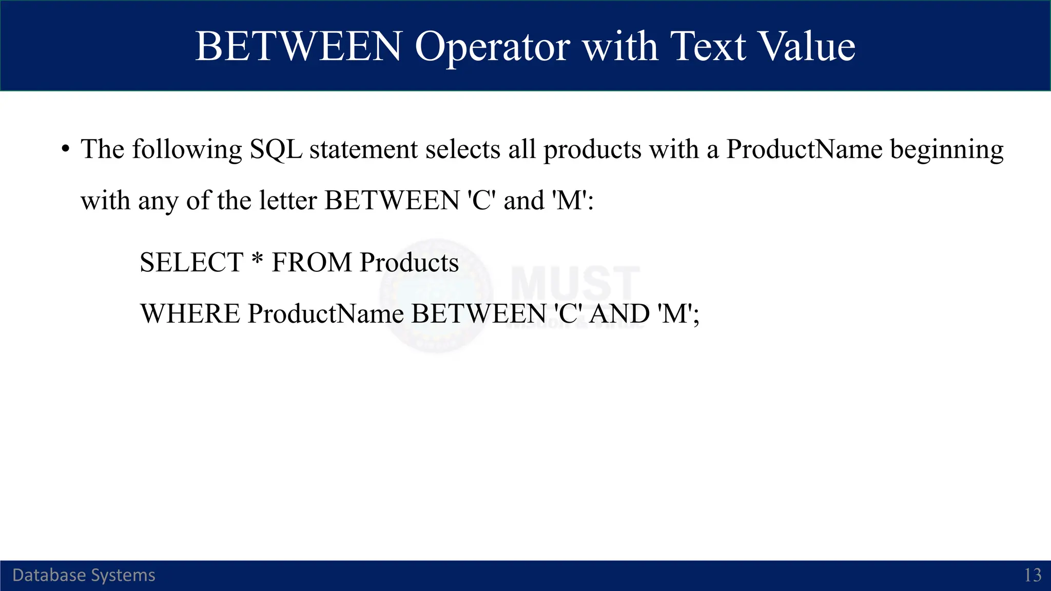 BETWEEN Operator with Text Value
Database Systems 13
• The following SQL statement selects all products with a ProductName beginning
with any of the letter BETWEEN 'C' and 'M':
SELECT * FROM Products
WHERE ProductName BETWEEN 'C' AND 'M';
 