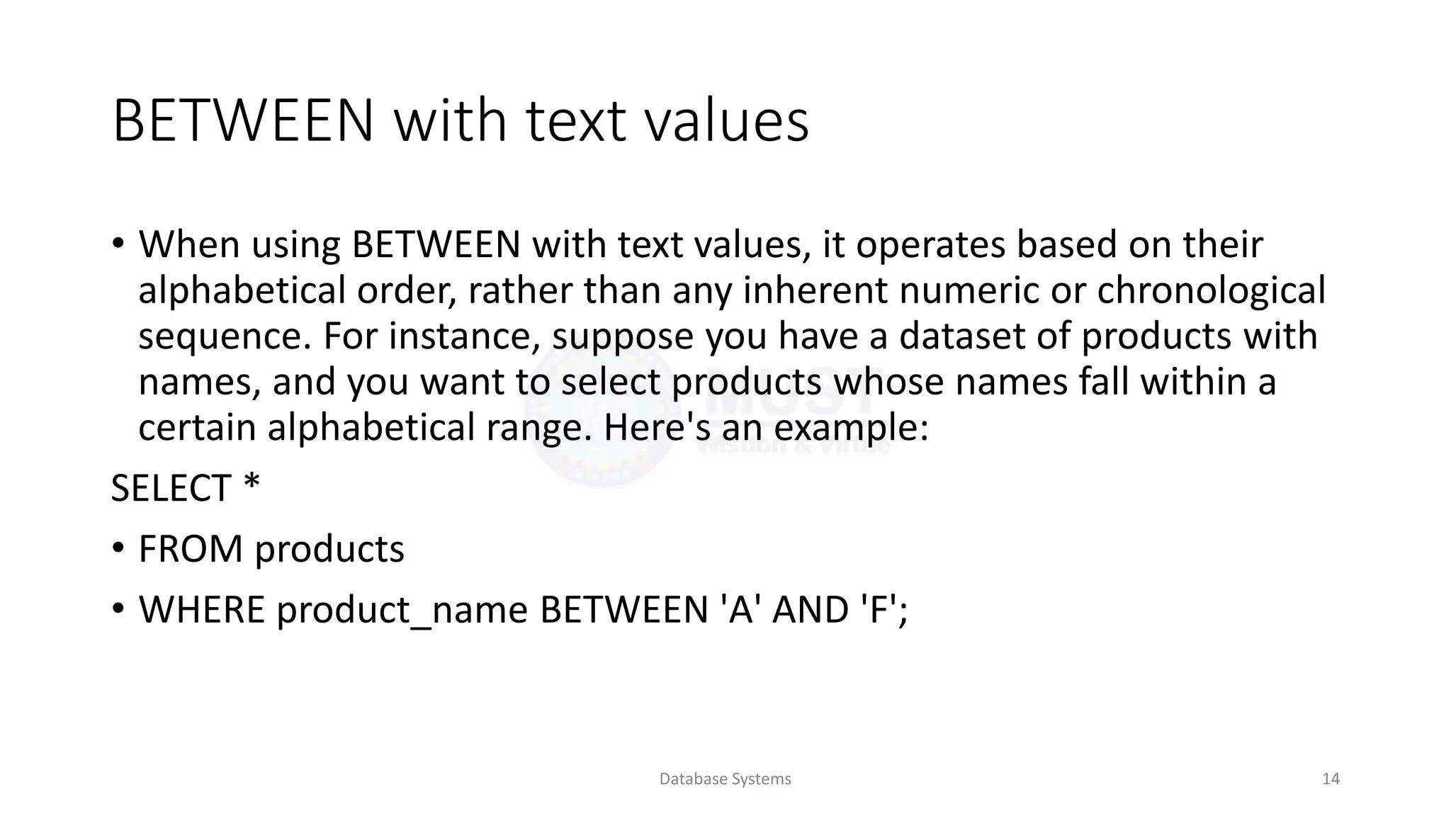 BETWEEN with text values
• When using BETWEEN with text values, it operates based on their
alphabetical order, rather than any inherent numeric or chronological
sequence. For instance, suppose you have a dataset of products with
names, and you want to select products whose names fall within a
certain alphabetical range. Here's an example:
SELECT *
• FROM products
• WHERE product_name BETWEEN 'A' AND 'F';
Database Systems 14
 