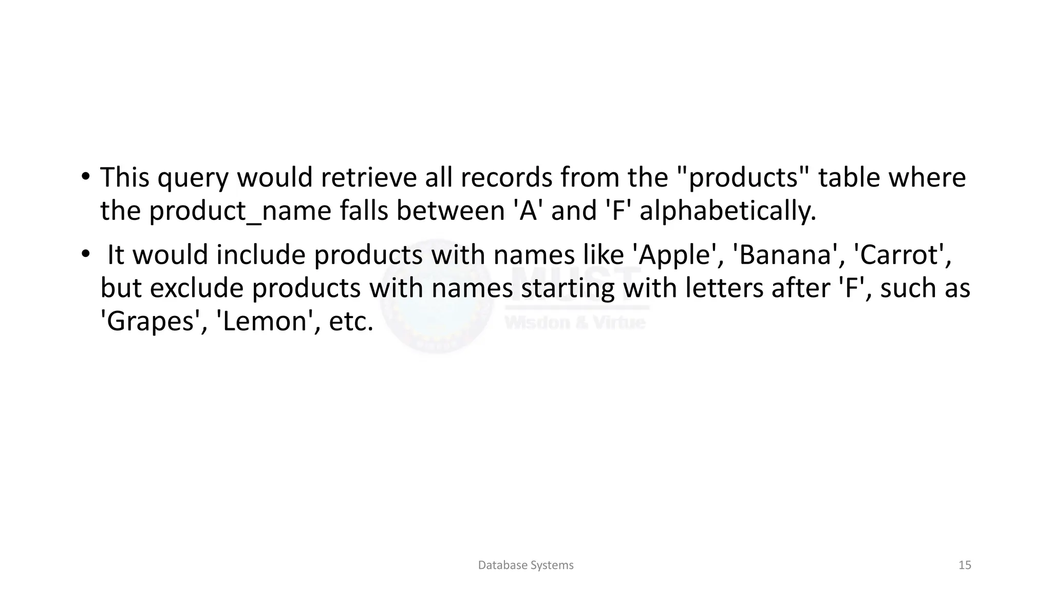 • This query would retrieve all records from the "products" table where
the product_name falls between 'A' and 'F' alphabetically.
• It would include products with names like 'Apple', 'Banana', 'Carrot',
but exclude products with names starting with letters after 'F', such as
'Grapes', 'Lemon', etc.
Database Systems 15
 