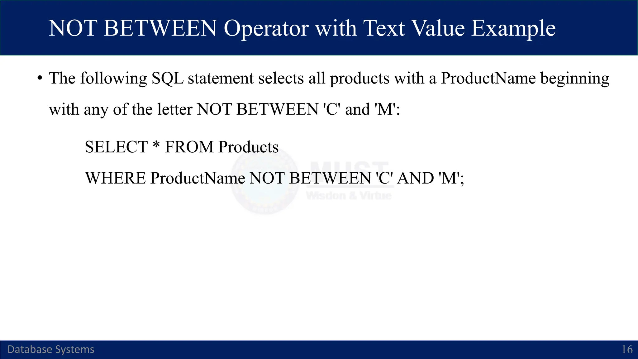 NOT BETWEEN Operator with Text Value Example
Database Systems 16
• The following SQL statement selects all products with a ProductName beginning
with any of the letter NOT BETWEEN 'C' and 'M':
SELECT * FROM Products
WHERE ProductName NOT BETWEEN 'C' AND 'M';
 