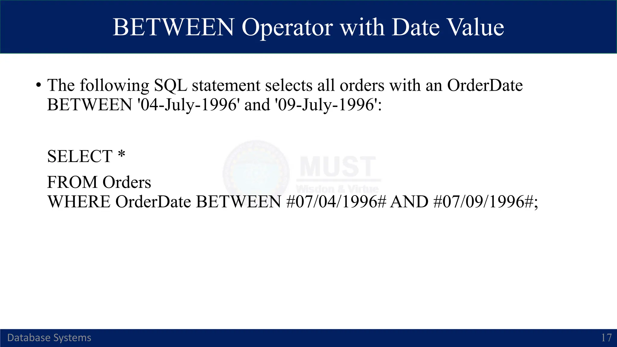 BETWEEN Operator with Date Value
Database Systems 17
• The following SQL statement selects all orders with an OrderDate
BETWEEN '04-July-1996' and '09-July-1996':
SELECT *
FROM Orders
WHERE OrderDate BETWEEN #07/04/1996# AND #07/09/1996#;
 