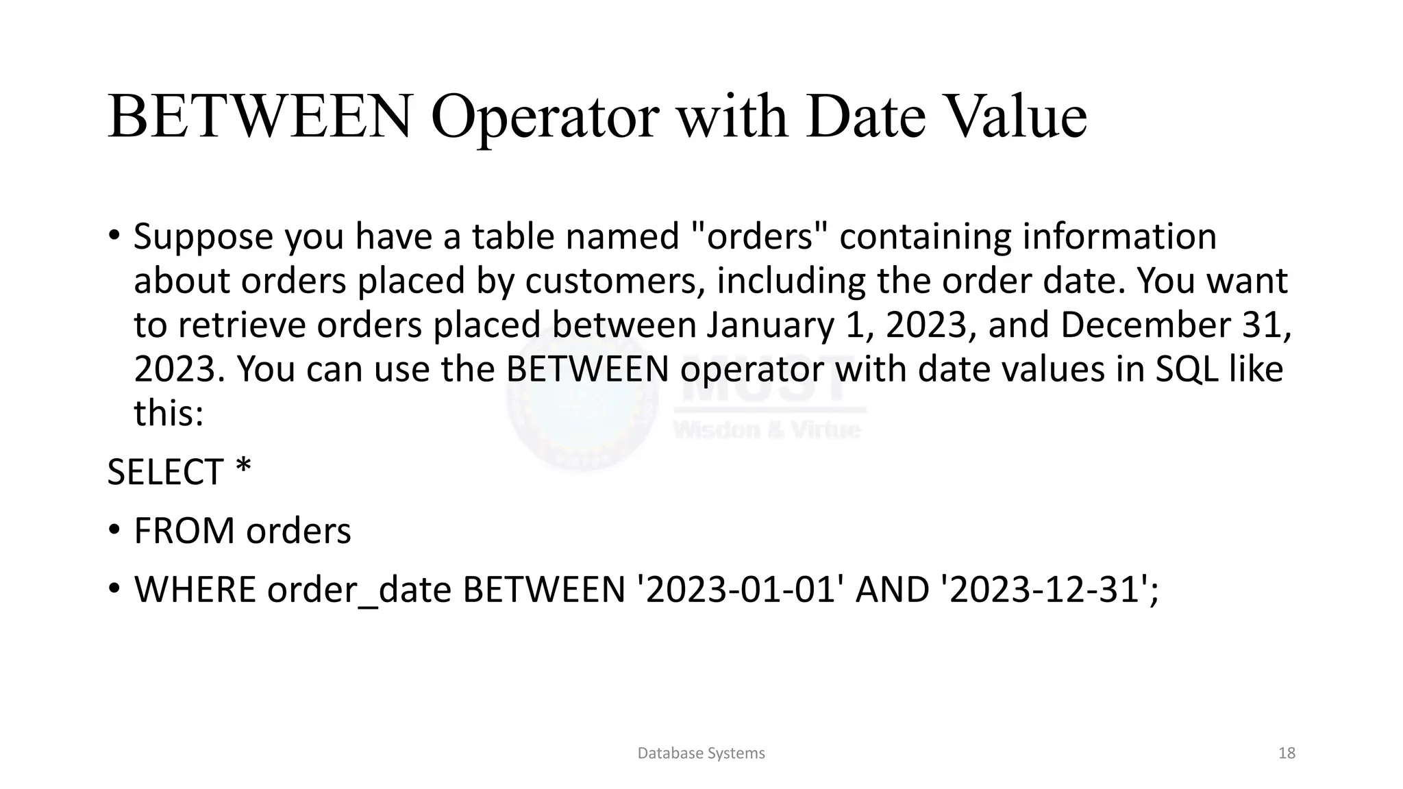 BETWEEN Operator with Date Value
• Suppose you have a table named "orders" containing information
about orders placed by customers, including the order date. You want
to retrieve orders placed between January 1, 2023, and December 31,
2023. You can use the BETWEEN operator with date values in SQL like
this:
SELECT *
• FROM orders
• WHERE order_date BETWEEN '2023-01-01' AND '2023-12-31';
Database Systems 18
 
