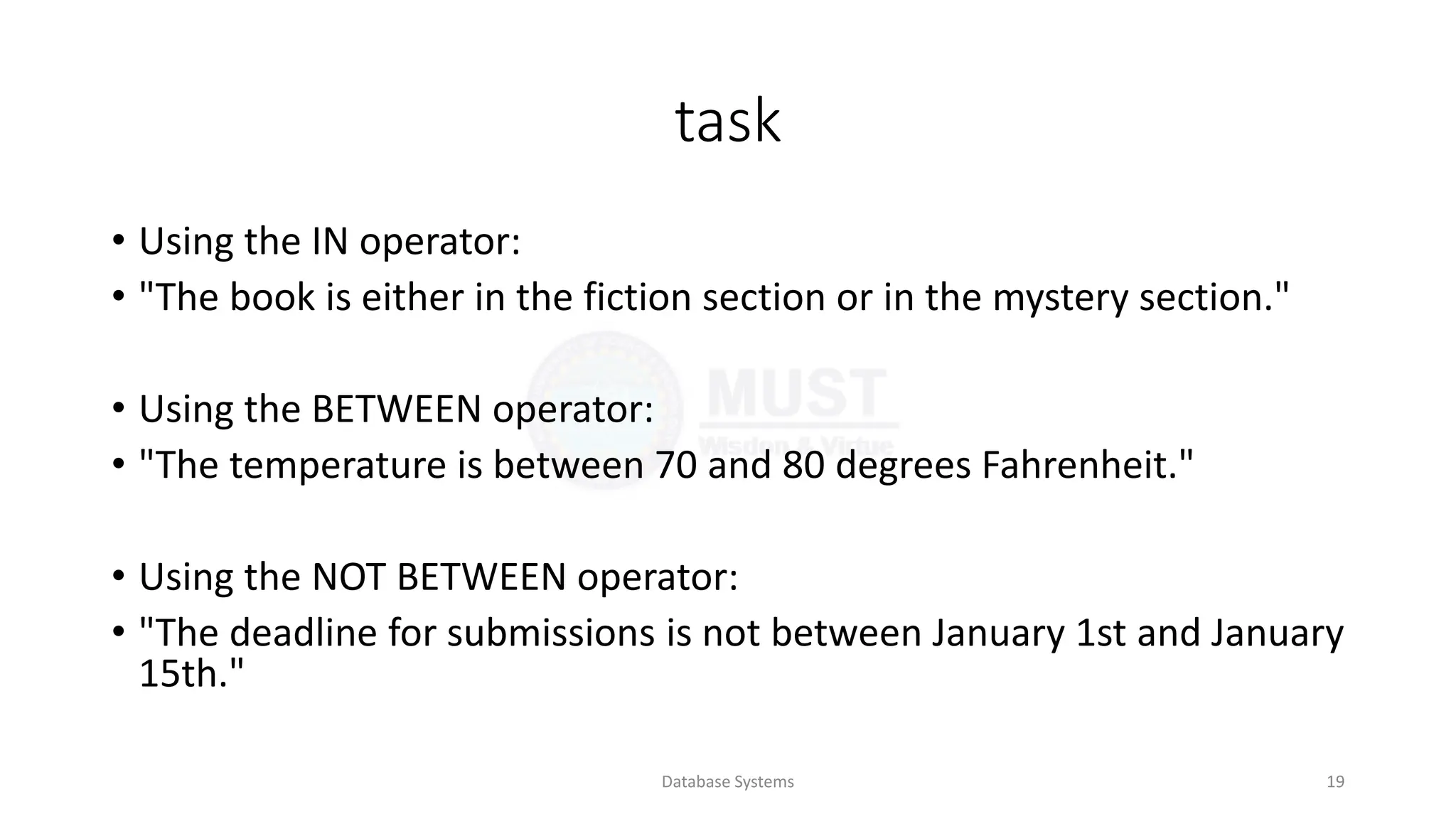task
• Using the IN operator:
• "The book is either in the fiction section or in the mystery section."
• Using the BETWEEN operator:
• "The temperature is between 70 and 80 degrees Fahrenheit."
• Using the NOT BETWEEN operator:
• "The deadline for submissions is not between January 1st and January
15th."
Database Systems 19
 