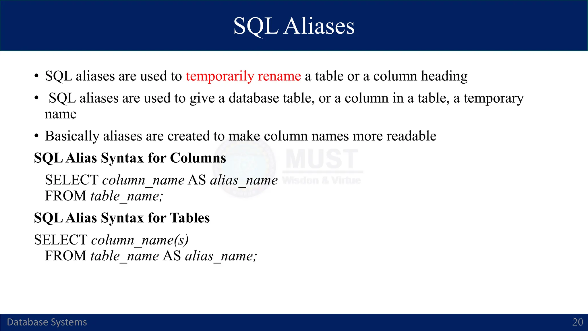 SQL Aliases
Database Systems 20
• SQL aliases are used to temporarily rename a table or a column heading
• SQL aliases are used to give a database table, or a column in a table, a temporary
name
• Basically aliases are created to make column names more readable
SQLAlias Syntax for Columns
SELECT column_name AS alias_name
FROM table_name;
SQLAlias Syntax for Tables
SELECT column_name(s)
FROM table_name AS alias_name;
 