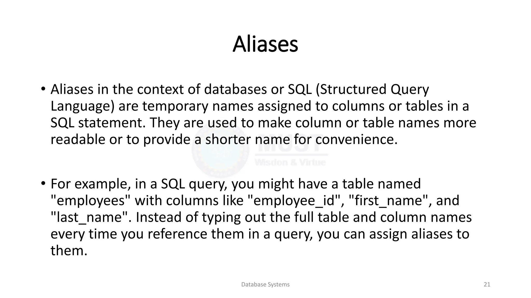 Aliases
• Aliases in the context of databases or SQL (Structured Query
Language) are temporary names assigned to columns or tables in a
SQL statement. They are used to make column or table names more
readable or to provide a shorter name for convenience.
• For example, in a SQL query, you might have a table named
"employees" with columns like "employee_id", "first_name", and
"last_name". Instead of typing out the full table and column names
every time you reference them in a query, you can assign aliases to
them.
Database Systems 21
 