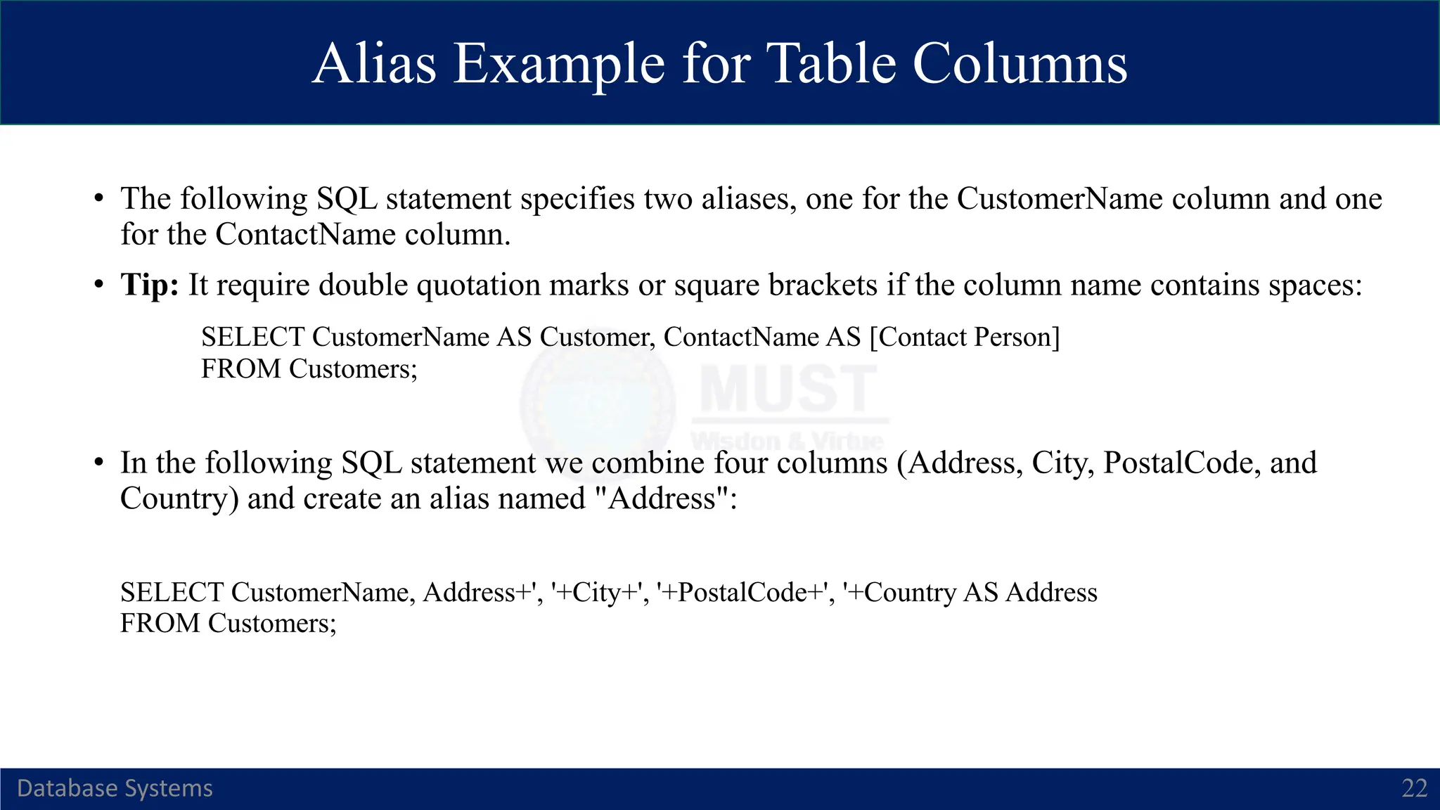 Alias Example for Table Columns
Database Systems 22
• The following SQL statement specifies two aliases, one for the CustomerName column and one
for the ContactName column.
• Tip: It require double quotation marks or square brackets if the column name contains spaces:
SELECT CustomerName AS Customer, ContactName AS [Contact Person]
FROM Customers;
• In the following SQL statement we combine four columns (Address, City, PostalCode, and
Country) and create an alias named "Address":
SELECT CustomerName, Address+', '+City+', '+PostalCode+', '+Country AS Address
FROM Customers;
 