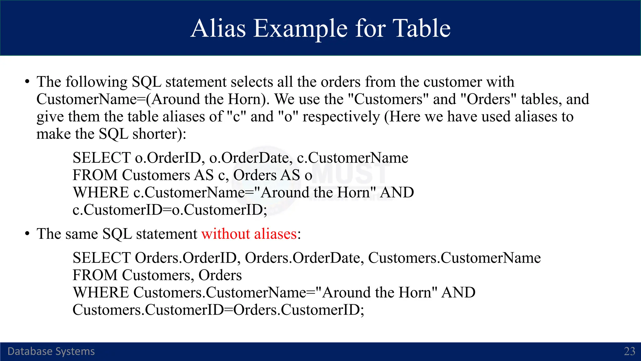 Alias Example for Table
Database Systems 23
• The following SQL statement selects all the orders from the customer with
CustomerName=(Around the Horn). We use the "Customers" and "Orders" tables, and
give them the table aliases of "c" and "o" respectively (Here we have used aliases to
make the SQL shorter):
SELECT o.OrderID, o.OrderDate, c.CustomerName
FROM Customers AS c, Orders AS o
WHERE c.CustomerName="Around the Horn" AND
c.CustomerID=o.CustomerID;
• The same SQL statement without aliases:
SELECT Orders.OrderID, Orders.OrderDate, Customers.CustomerName
FROM Customers, Orders
WHERE Customers.CustomerName="Around the Horn" AND
Customers.CustomerID=Orders.CustomerID;
 