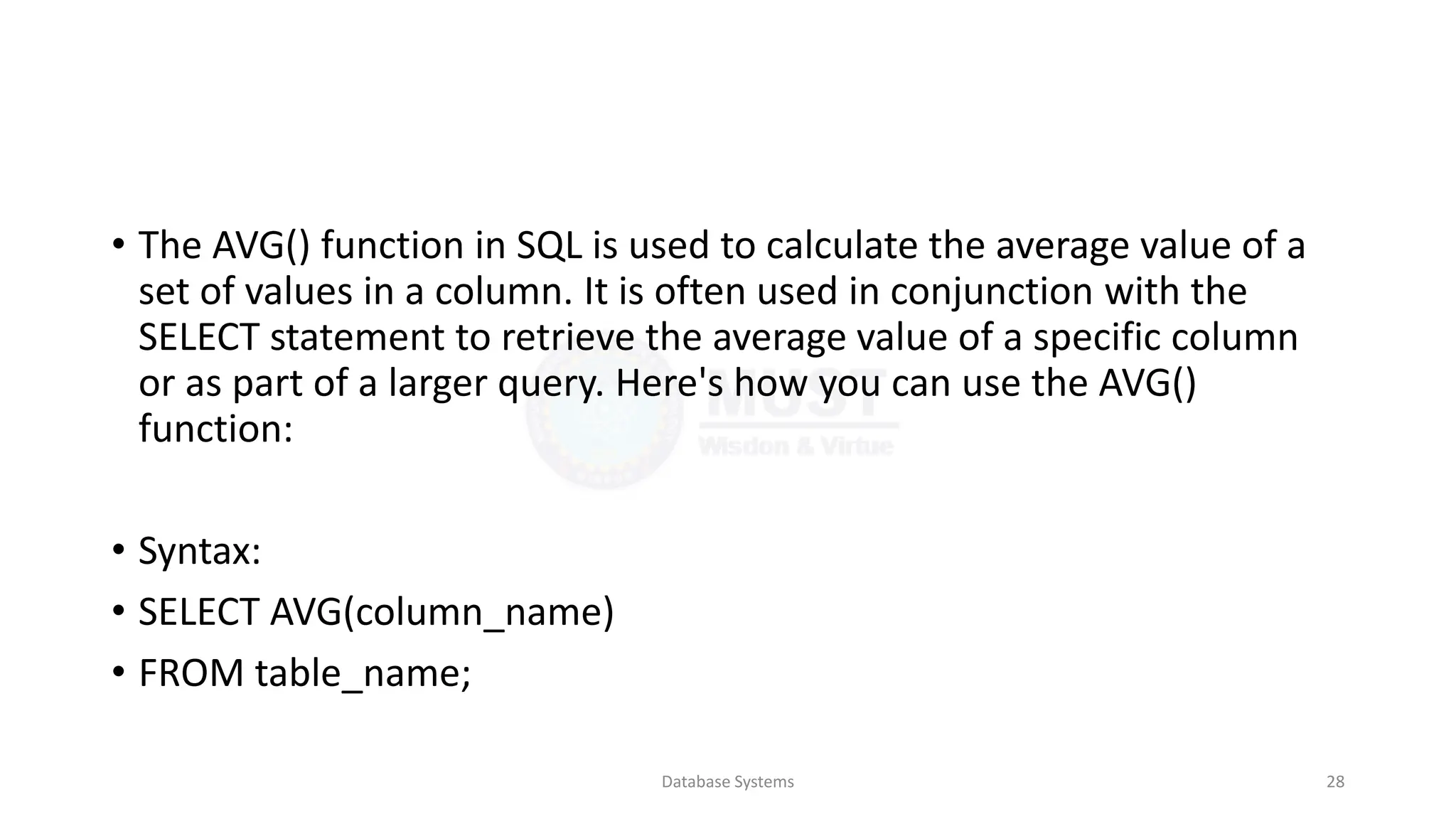• The AVG() function in SQL is used to calculate the average value of a
set of values in a column. It is often used in conjunction with the
SELECT statement to retrieve the average value of a specific column
or as part of a larger query. Here's how you can use the AVG()
function:
• Syntax:
• SELECT AVG(column_name)
• FROM table_name;
Database Systems 28
 