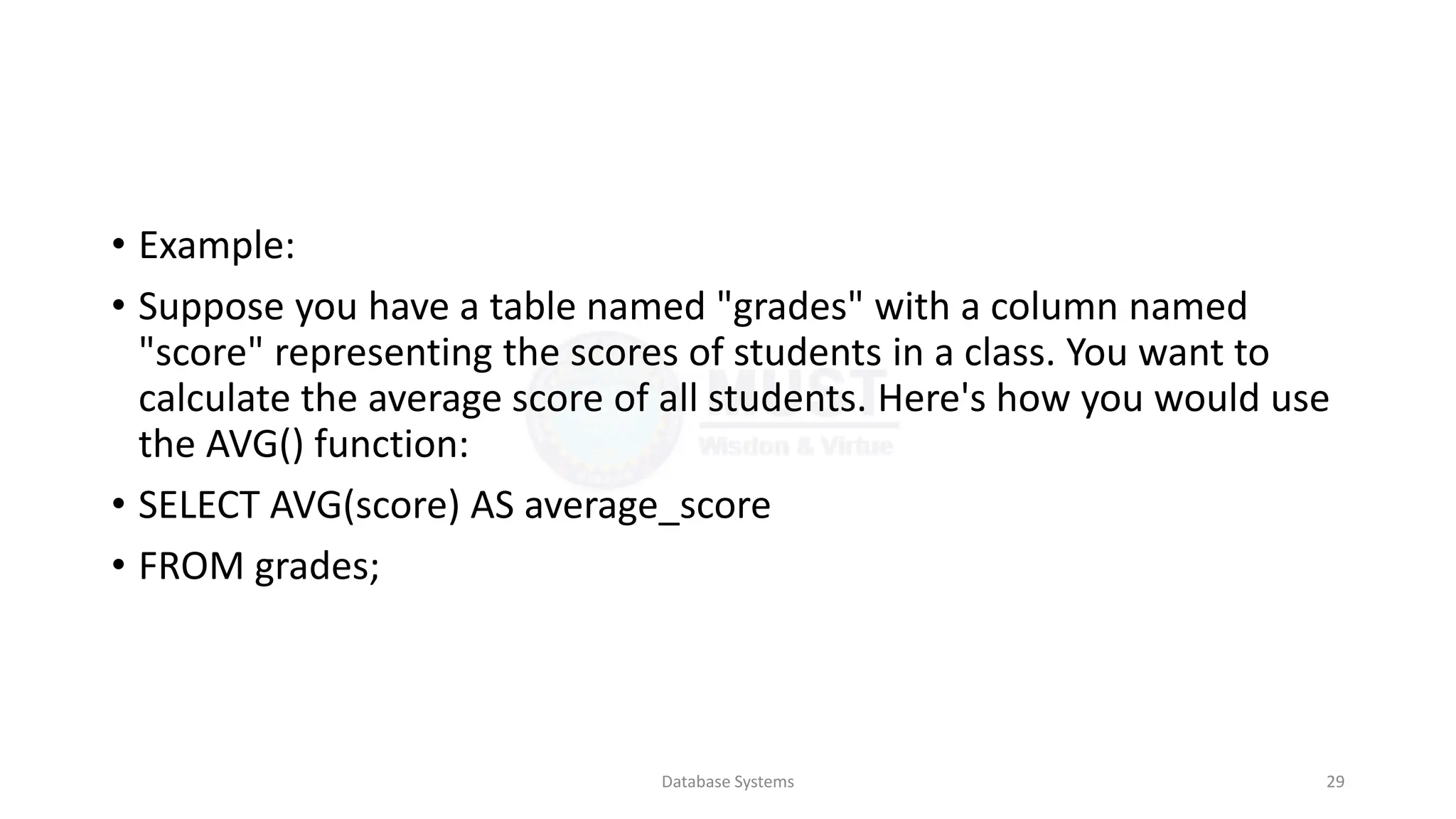 • Example:
• Suppose you have a table named "grades" with a column named
"score" representing the scores of students in a class. You want to
calculate the average score of all students. Here's how you would use
the AVG() function:
• SELECT AVG(score) AS average_score
• FROM grades;
Database Systems 29
 