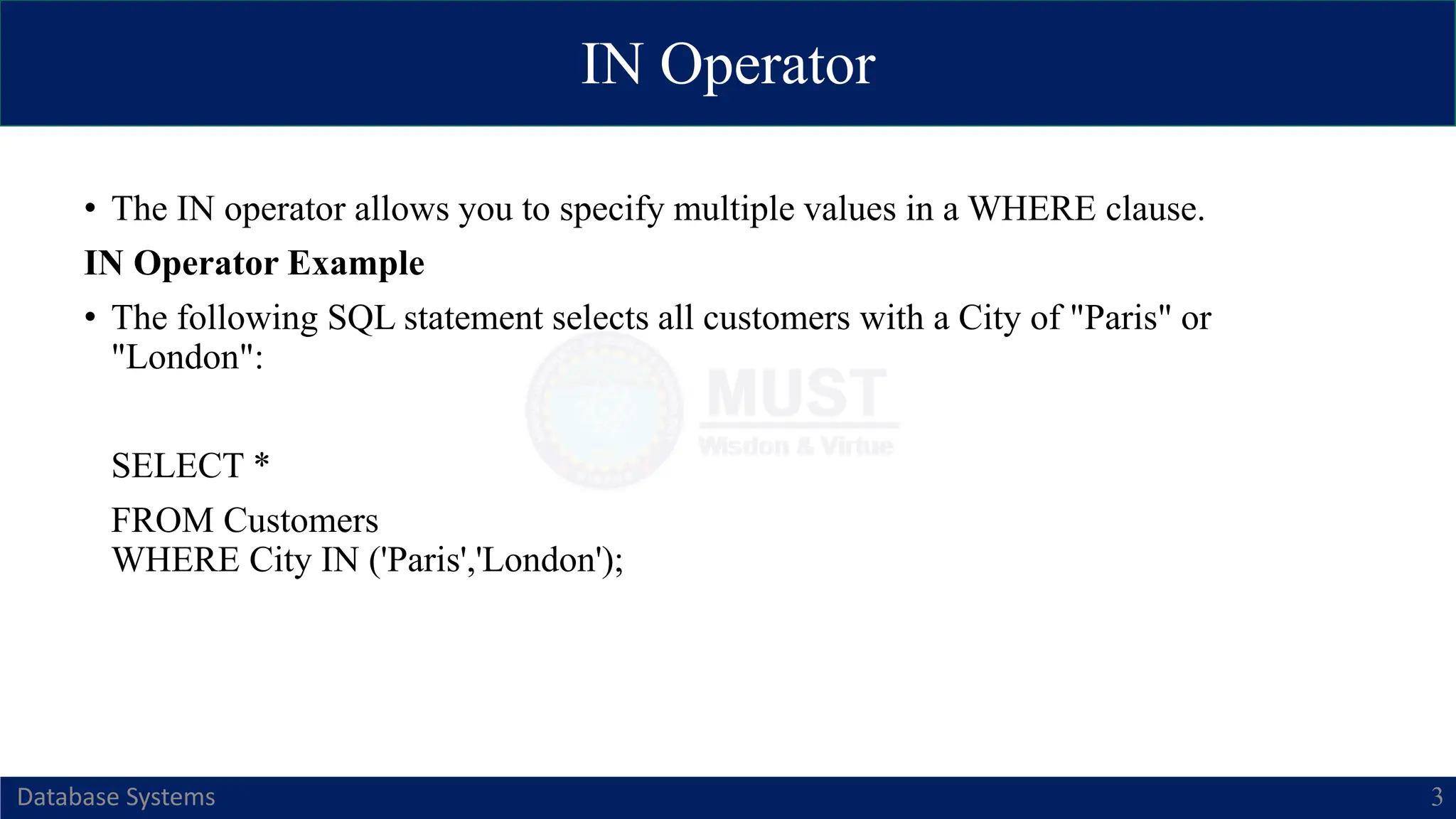 IN Operator
Database Systems 3
• The IN operator allows you to specify multiple values in a WHERE clause.
IN Operator Example
• The following SQL statement selects all customers with a City of "Paris" or
"London":
SELECT *
FROM Customers
WHERE City IN ('Paris','London');
 