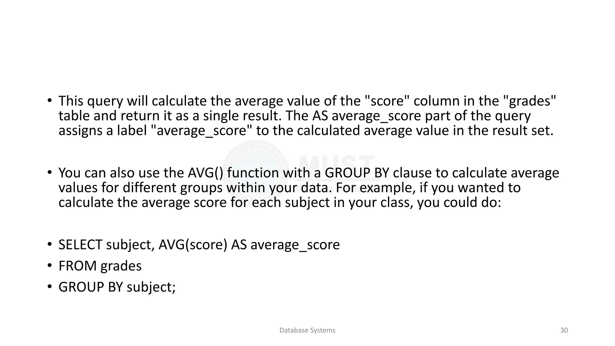 • This query will calculate the average value of the "score" column in the "grades"
table and return it as a single result. The AS average_score part of the query
assigns a label "average_score" to the calculated average value in the result set.
• You can also use the AVG() function with a GROUP BY clause to calculate average
values for different groups within your data. For example, if you wanted to
calculate the average score for each subject in your class, you could do:
• SELECT subject, AVG(score) AS average_score
• FROM grades
• GROUP BY subject;
Database Systems 30
 