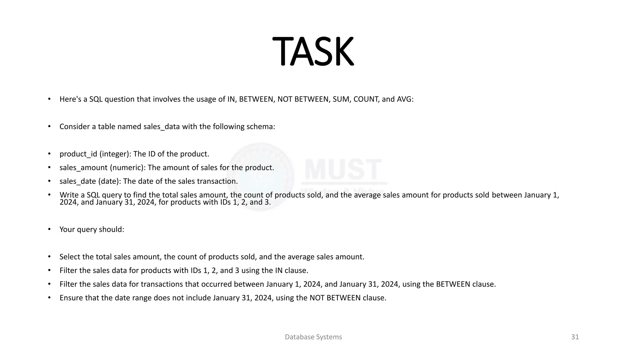 TASK
• Here's a SQL question that involves the usage of IN, BETWEEN, NOT BETWEEN, SUM, COUNT, and AVG:
• Consider a table named sales_data with the following schema:
• product_id (integer): The ID of the product.
• sales_amount (numeric): The amount of sales for the product.
• sales_date (date): The date of the sales transaction.
• Write a SQL query to find the total sales amount, the count of products sold, and the average sales amount for products sold between January 1,
2024, and January 31, 2024, for products with IDs 1, 2, and 3.
• Your query should:
• Select the total sales amount, the count of products sold, and the average sales amount.
• Filter the sales data for products with IDs 1, 2, and 3 using the IN clause.
• Filter the sales data for transactions that occurred between January 1, 2024, and January 31, 2024, using the BETWEEN clause.
• Ensure that the date range does not include January 31, 2024, using the NOT BETWEEN clause.
Database Systems 31
 