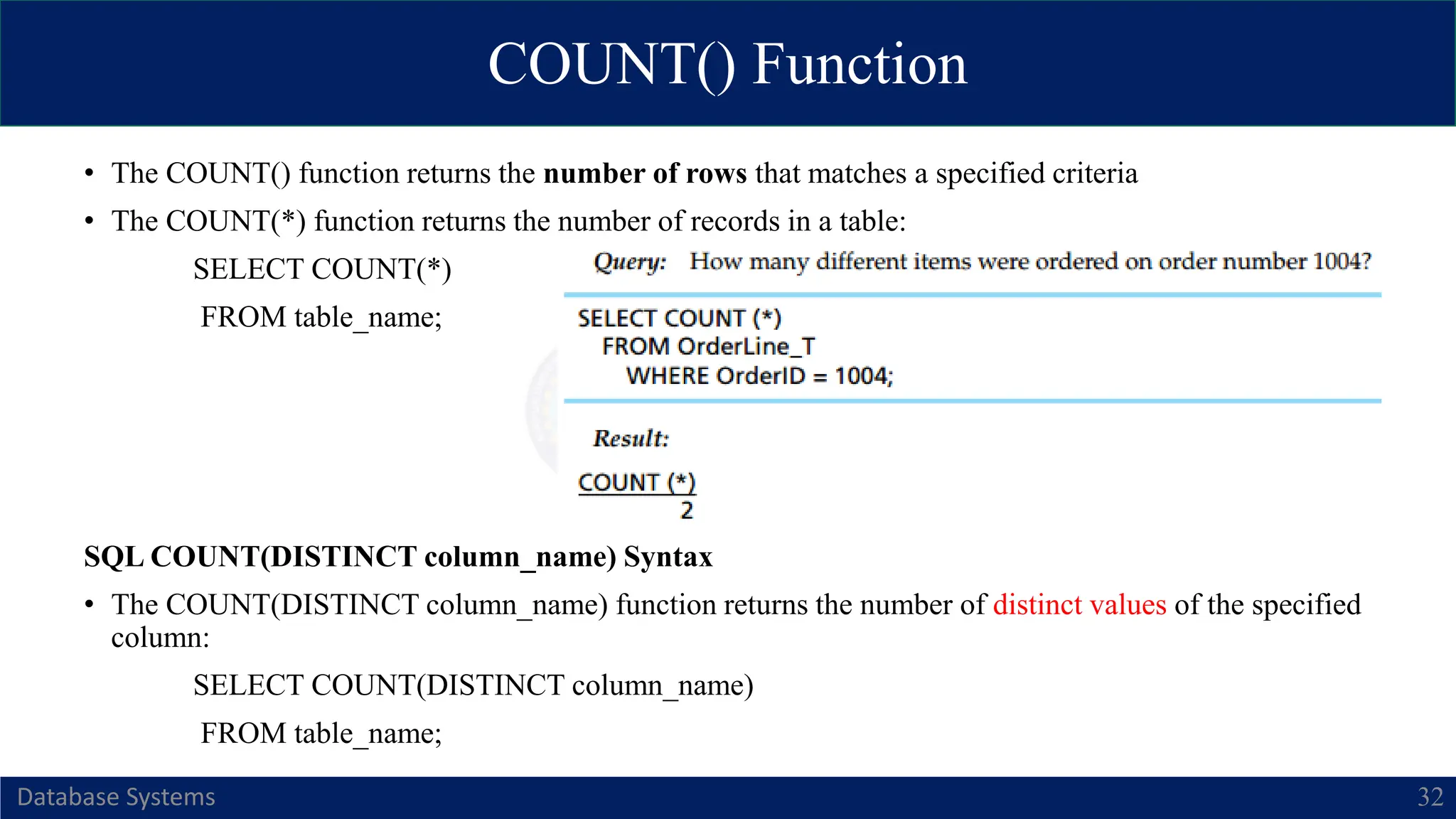 COUNT() Function
Database Systems 32
• The COUNT() function returns the number of rows that matches a specified criteria
• The COUNT(*) function returns the number of records in a table:
SELECT COUNT(*)
FROM table_name;
SQL COUNT(DISTINCT column_name) Syntax
• The COUNT(DISTINCT column_name) function returns the number of distinct values of the specified
column:
SELECT COUNT(DISTINCT column_name)
FROM table_name;
 